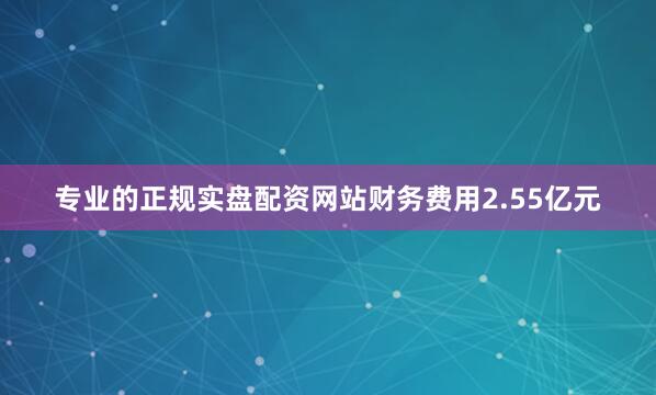 专业的正规实盘配资网站财务费用2.55亿元