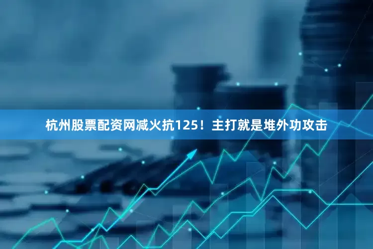 杭州股票配资网减火抗125！主打就是堆外功攻击