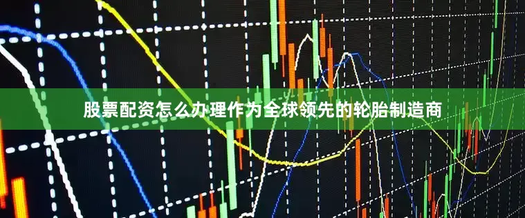 股票配资怎么办理　　作为全球领先的轮胎制造商