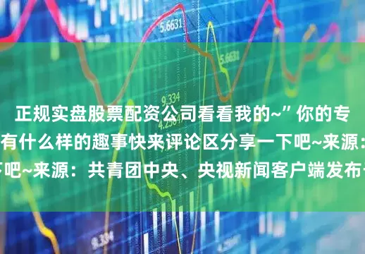 正规实盘股票配资公司看看我的~”你的专业会“发什么”呢？有什么样的趣事快来评论区分享一下吧~来源：共青团中央、央视新闻客户端发布于：黑龙江省