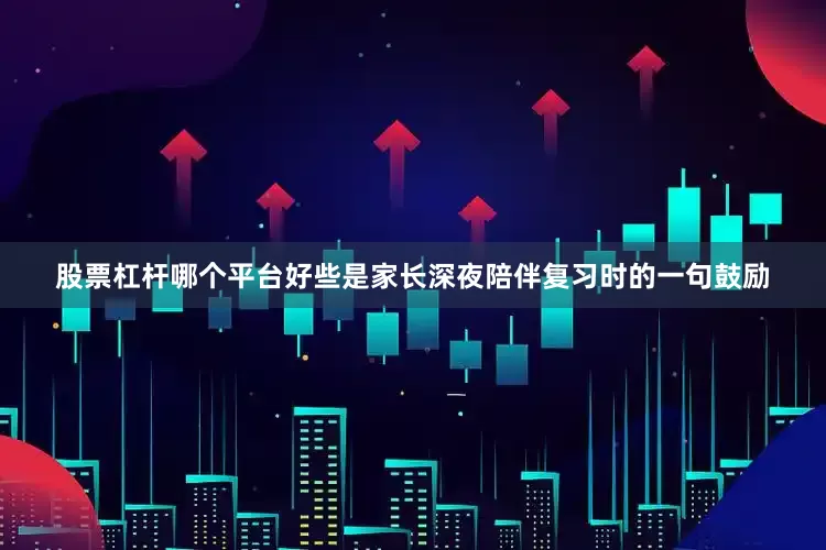 股票杠杆哪个平台好些是家长深夜陪伴复习时的一句鼓励
