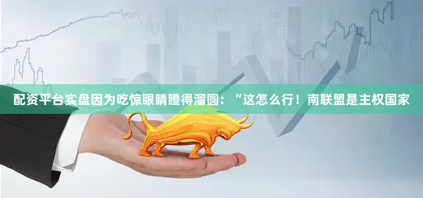 配资平台实盘因为吃惊眼睛瞪得溜圆：“这怎么行！南联盟是主权国家