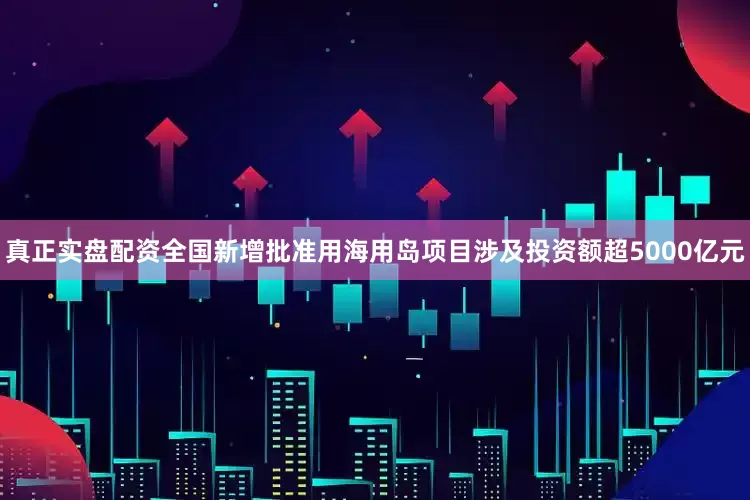 真正实盘配资全国新增批准用海用岛项目涉及投资额超5000亿元