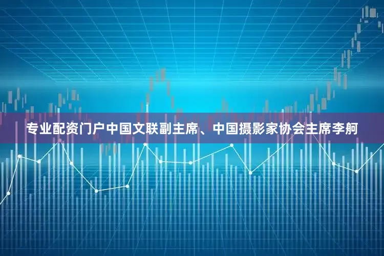 专业配资门户中国文联副主席、中国摄影家协会主席李舸