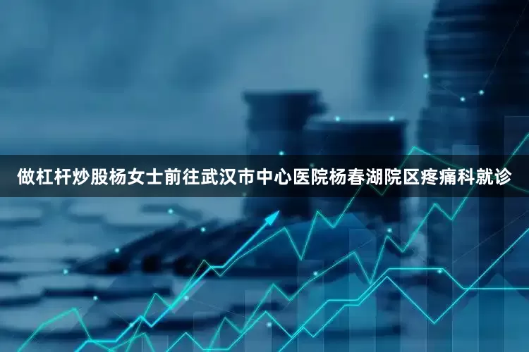 做杠杆炒股杨女士前往武汉市中心医院杨春湖院区疼痛科就诊