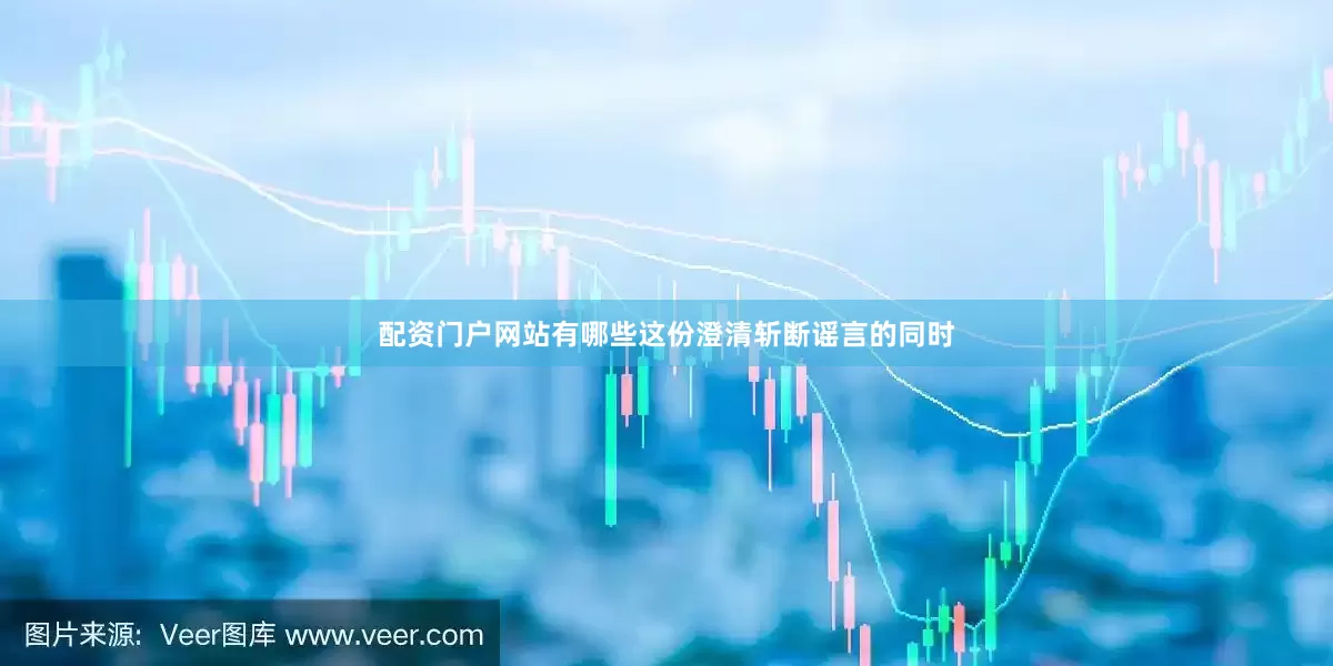 配资门户网站有哪些这份澄清斩断谣言的同时