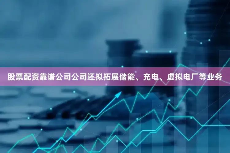 股票配资靠谱公司公司还拟拓展储能、充电、虚拟电厂等业务