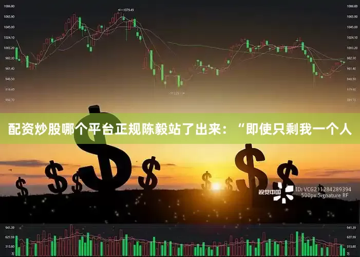 配资炒股哪个平台正规陈毅站了出来：“即使只剩我一个人