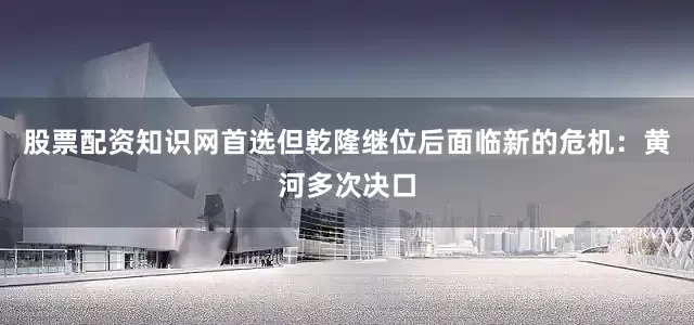 股票配资知识网首选但乾隆继位后面临新的危机：黄河多次决口