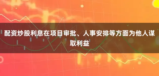 配资炒股利息在项目审批、人事安排等方面为他人谋取利益